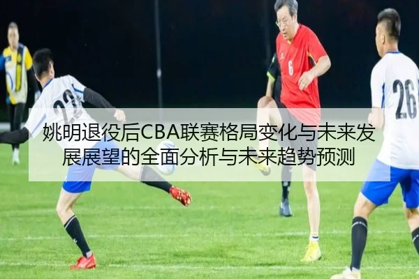 姚明退役后CBA联赛格局变化与未来发展展望的全面分析与未来趋势预测